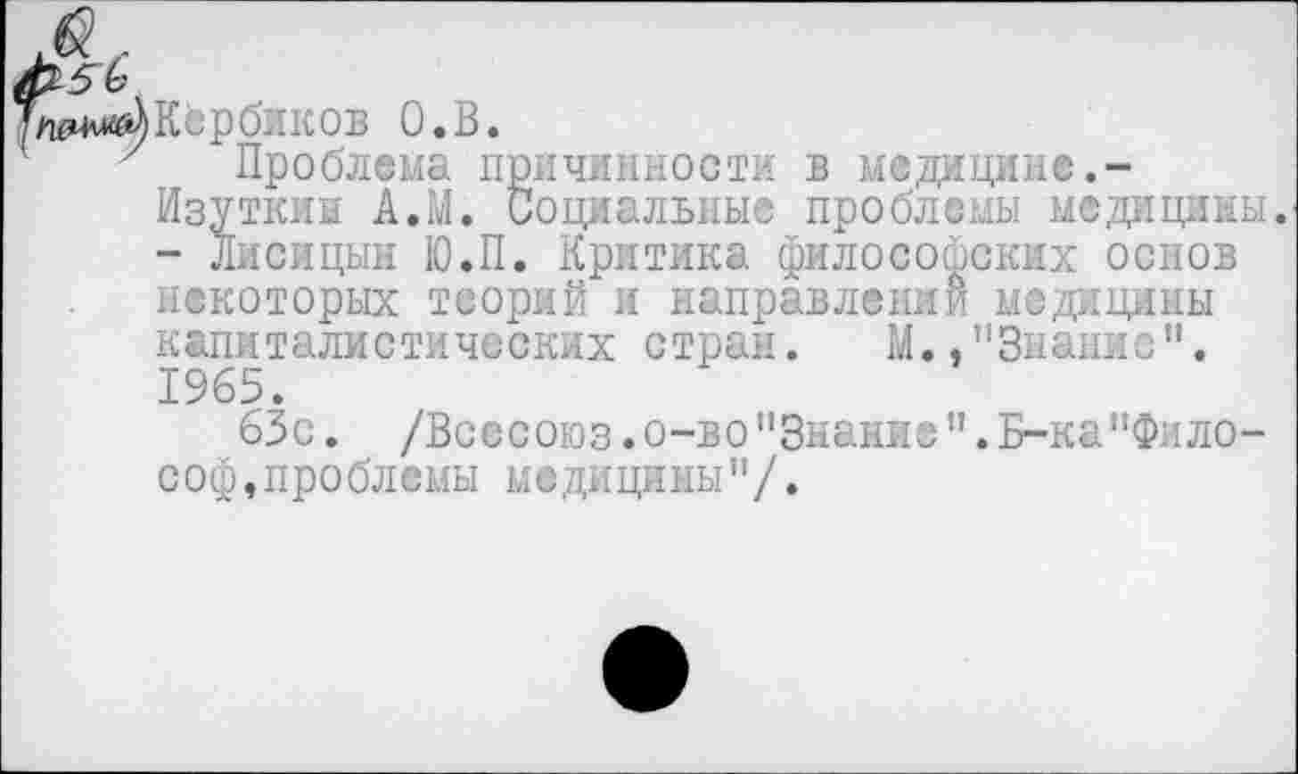 ﻿Кербиков О.В.
Проблема причинности в медицине.-Изуткиы А.М. Социальные проблемы медицины. - Лисицын Ю.П. Критика философских основ некоторых теорий и направлении медицины капиталистических стран. М. .’’Знание". 1965.
63с. /Всесоюз.о-во"Знание".Б-ка”Фило-с оф, про блемы м• ди цимы " /.